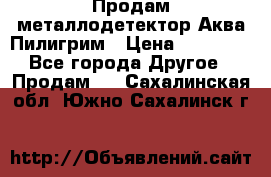 Продам металлодетектор Аква Пилигрим › Цена ­ 17 000 - Все города Другое » Продам   . Сахалинская обл.,Южно-Сахалинск г.